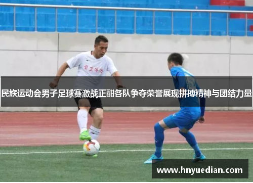 民族运动会男子足球赛激战正酣各队争夺荣誉展现拼搏精神与团结力量