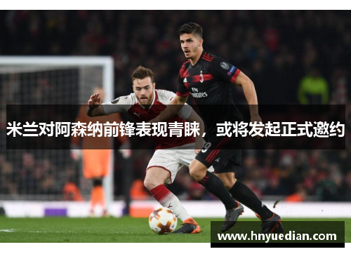 米兰对阿森纳前锋表现青睐，或将发起正式邀约